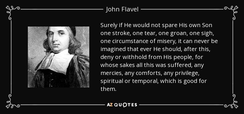 Surely if He would not spare His own Son one stroke, one tear, one groan, one sigh, one circumstance of misery, it can never be imagined that ever He should, after this, deny or withhold from His people, for whose sakes all this was suffered, any mercies, any comforts, any privilege, spiritual or temporal, which is good for them. - John Flavel