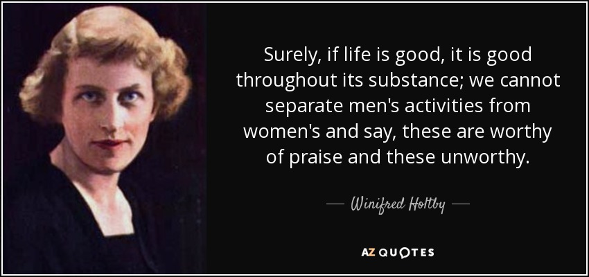 Surely, if life is good, it is good throughout its substance; we cannot separate men's activities from women's and say, these are worthy of praise and these unworthy. - Winifred Holtby