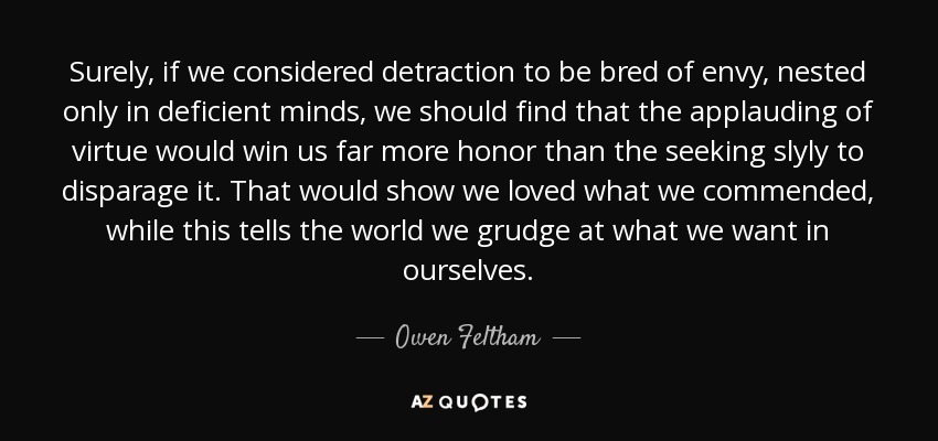 Surely, if we considered detraction to be bred of envy, nested only in deficient minds, we should find that the applauding of virtue would win us far more honor than the seeking slyly to disparage it. That would show we loved what we commended, while this tells the world we grudge at what we want in ourselves. - Owen Feltham