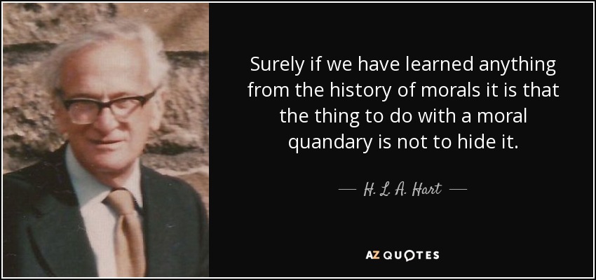 Surely if we have learned anything from the history of morals it is that the thing to do with a moral quandary is not to hide it. - H. L. A. Hart
