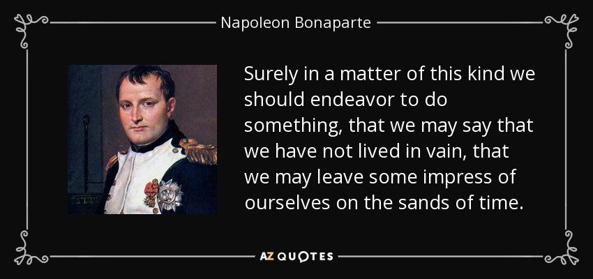 Surely in a matter of this kind we should endeavor to do something, that we may say that we have not lived in vain, that we may leave some impress of ourselves on the sands of time. - Napoleon Bonaparte