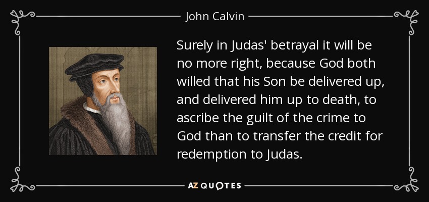 Surely in Judas' betrayal it will be no more right, because God both willed that his Son be delivered up, and delivered him up to death, to ascribe the guilt of the crime to God than to transfer the credit for redemption to Judas. - John Calvin