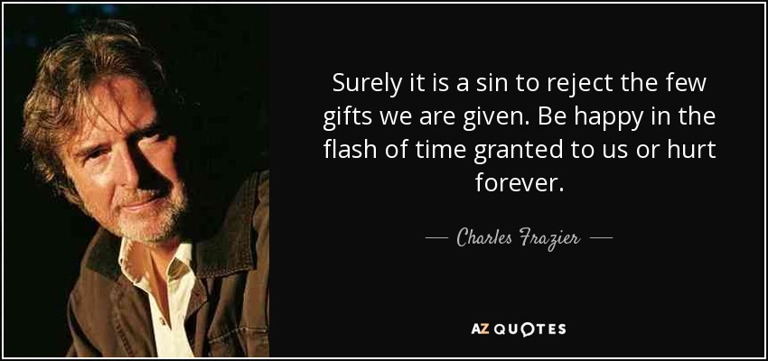 Surely it is a sin to reject the few gifts we are given. Be happy in the flash of time granted to us or hurt forever. - Charles Frazier