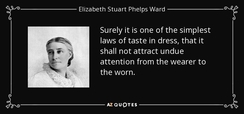 Surely it is one of the simplest laws of taste in dress, that it shall not attract undue attention from the wearer to the worn. - Elizabeth Stuart Phelps Ward