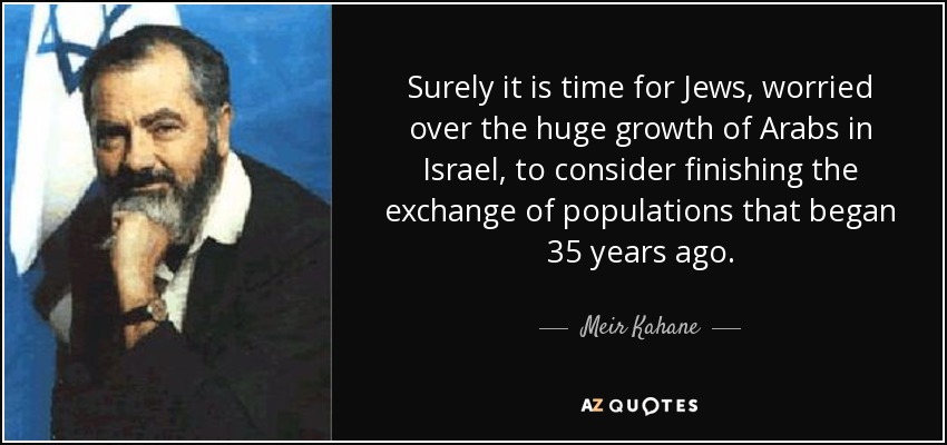 Surely it is time for Jews, worried over the huge growth of Arabs in Israel, to consider finishing the exchange of populations that began 35 years ago. - Meir Kahane