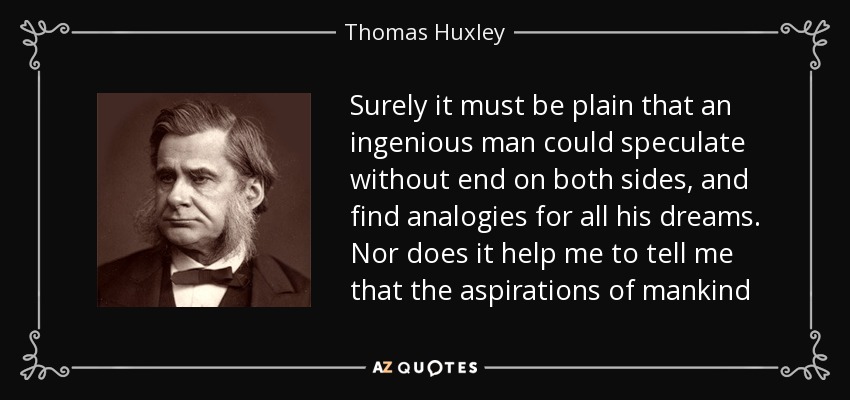 Surely it must be plain that an ingenious man could speculate without end on both sides, and find analogies for all his dreams. Nor does it help me to tell me that the aspirations of mankind - Thomas Huxley