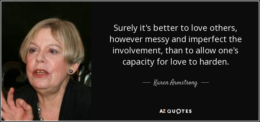 Surely it's better to love others, however messy and imperfect the involvement, than to allow one's capacity for love to harden. - Karen Armstrong