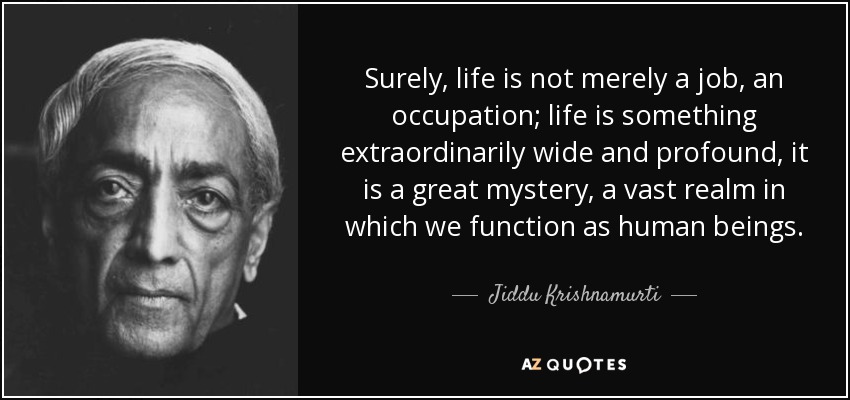 Surely, life is not merely a job, an occupation; life is something extraordinarily wide and profound, it is a great mystery, a vast realm in which we function as human beings. - Jiddu Krishnamurti