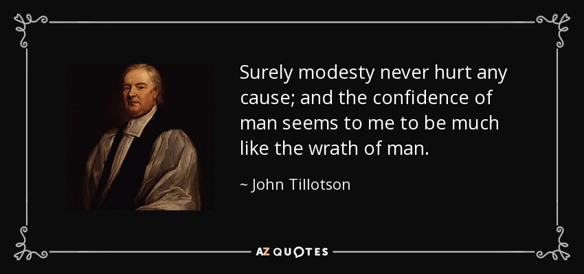 Surely modesty never hurt any cause; and the confidence of man seems to me to be much like the wrath of man. - John Tillotson