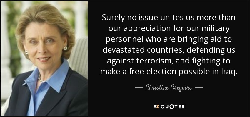 Surely no issue unites us more than our appreciation for our military personnel who are bringing aid to devastated countries, defending us against terrorism, and fighting to make a free election possible in Iraq. - Christine Gregoire