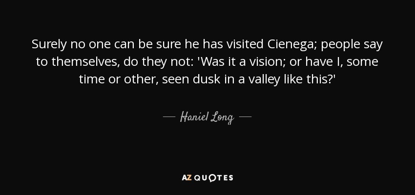 Surely no one can be sure he has visited Cienega; people say to themselves, do they not: 'Was it a vision; or have I, some time or other, seen dusk in a valley like this?' - Haniel Long