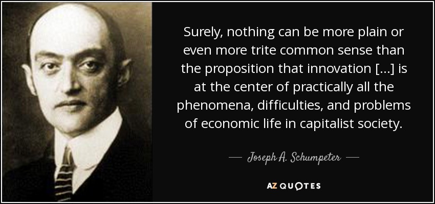 Surely, nothing can be more plain or even more trite common sense than the proposition that innovation [...] is at the center of practically all the phenomena, difficulties, and problems of economic life in capitalist society. - Joseph A. Schumpeter