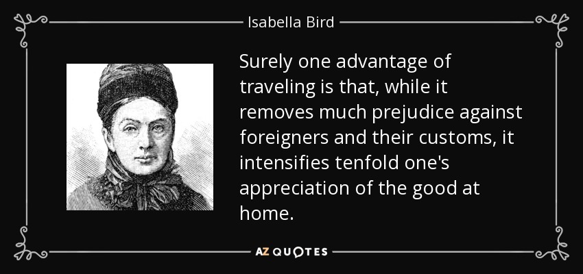 Surely one advantage of traveling is that, while it removes much prejudice against foreigners and their customs, it intensifies tenfold one's appreciation of the good at home. - Isabella Bird