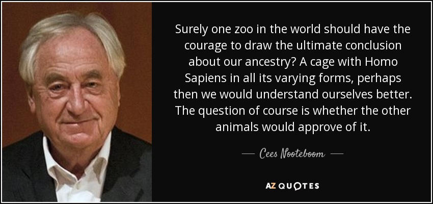 Surely one zoo in the world should have the courage to draw the ultimate conclusion about our ancestry? A cage with Homo Sapiens in all its varying forms, perhaps then we would understand ourselves better. The question of course is whether the other animals would approve of it. - Cees Nooteboom
