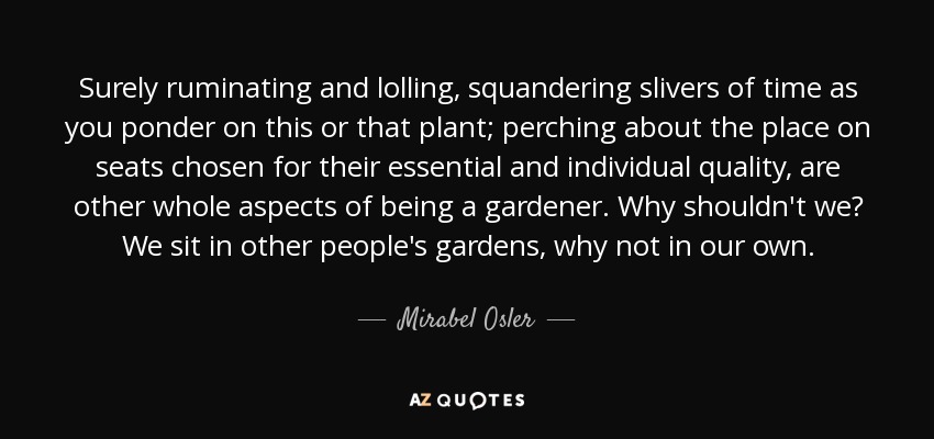 Surely ruminating and lolling, squandering slivers of time as you ponder on this or that plant; perching about the place on seats chosen for their essential and individual quality, are other whole aspects of being a gardener. Why shouldn't we? We sit in other people's gardens, why not in our own. - Mirabel Osler