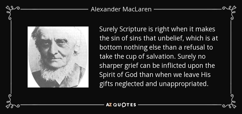 Surely Scripture is right when it makes the sin of sins that unbelief, which is at bottom nothing else than a refusal to take the cup of salvation. Surely no sharper grief can be inflicted upon the Spirit of God than when we leave His gifts neglected and unappropriated. - Alexander MacLaren