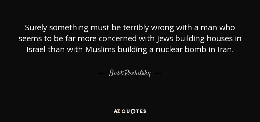 Surely something must be terribly wrong with a man who seems to be far more concerned with Jews building houses in Israel than with Muslims building a nuclear bomb in Iran. - Burt Prelutsky