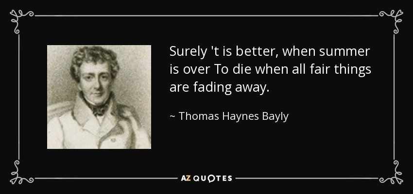 Surely 't is better, when summer is over To die when all fair things are fading away. - Thomas Haynes Bayly