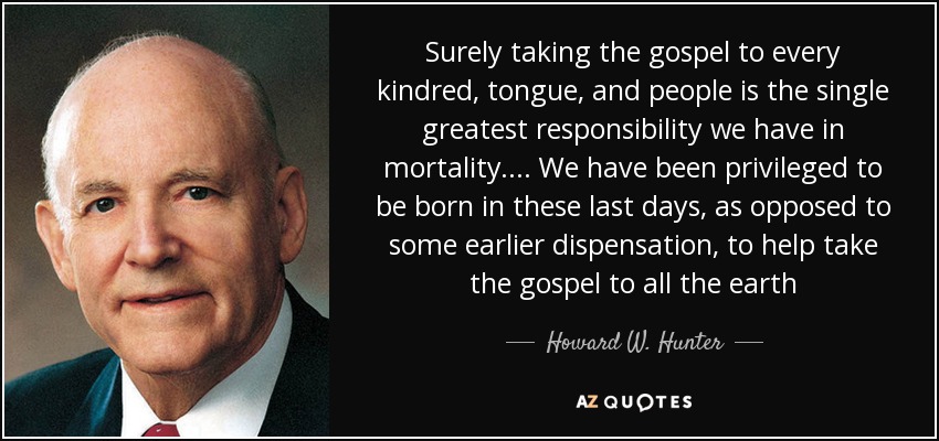 Surely taking the gospel to every kindred, tongue, and people is the single greatest responsibility we have in mortality. ... We have been privileged to be born in these last days, as opposed to some earlier dispensation, to help take the gospel to all the earth - Howard W. Hunter