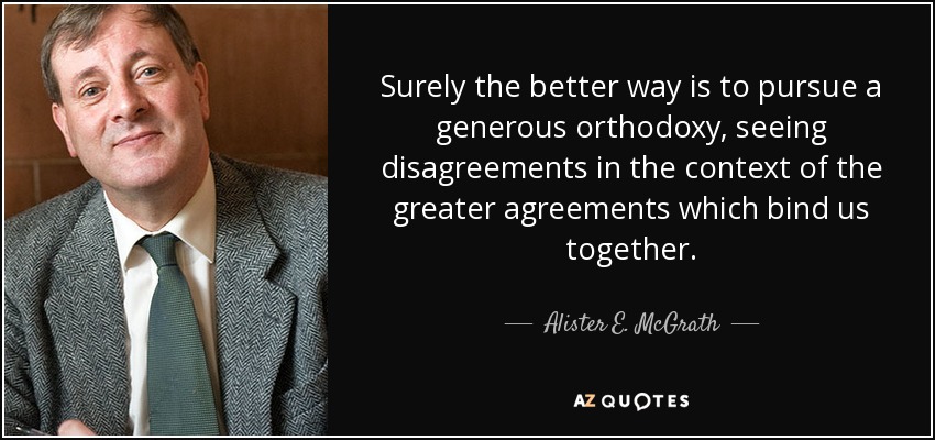 Surely the better way is to pursue a generous orthodoxy, seeing disagreements in the context of the greater agreements which bind us together. - Alister E. McGrath