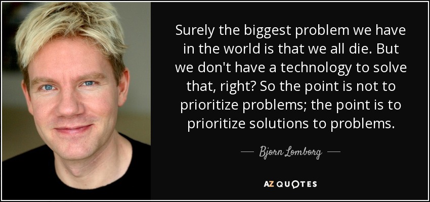 Surely the biggest problem we have in the world is that we all die. But we don't have a technology to solve that, right? So the point is not to prioritize problems; the point is to prioritize solutions to problems. - Bjorn Lomborg