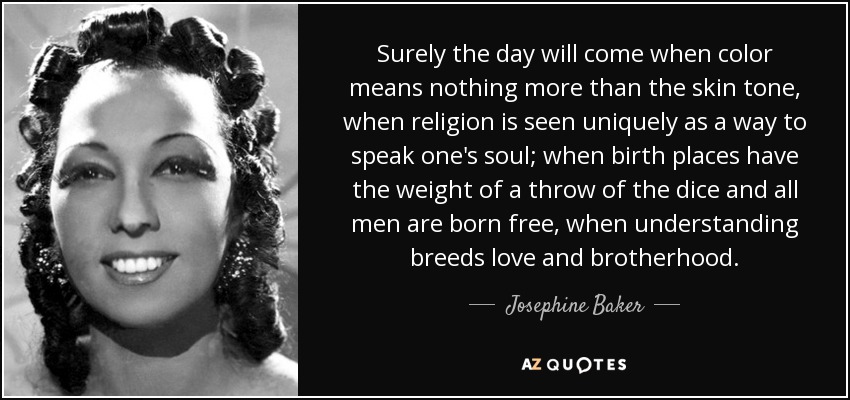 Surely the day will come when color means nothing more than the skin tone, when religion is seen uniquely as a way to speak one's soul; when birth places have the weight of a throw of the dice and all men are born free, when understanding breeds love and brotherhood. - Josephine Baker