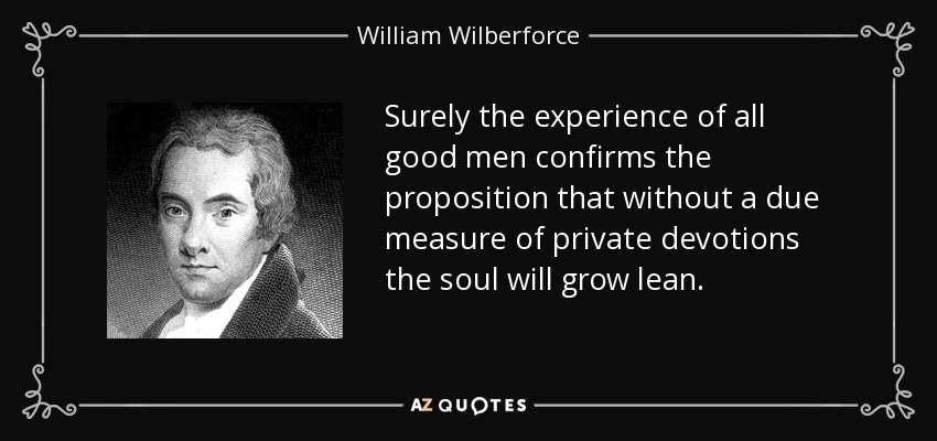 Surely the experience of all good men confirms the proposition that without a due measure of private devotions the soul will grow lean. - William Wilberforce