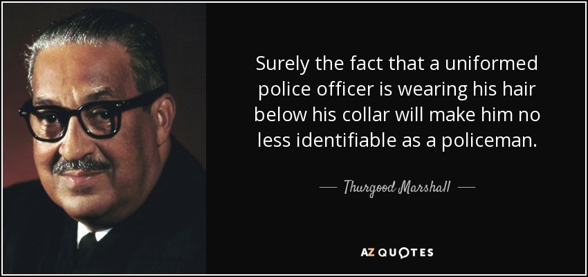 Surely the fact that a uniformed police officer is wearing his hair below his collar will make him no less identifiable as a policeman. - Thurgood Marshall