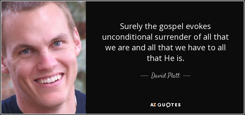 Surely the gospel evokes unconditional surrender of all that we are and all that we have to all that He is. - David Platt