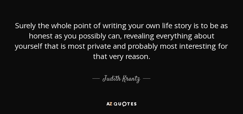 Surely the whole point of writing your own life story is to be as honest as you possibly can, revealing everything about yourself that is most private and probably most interesting for that very reason. - Judith Krantz