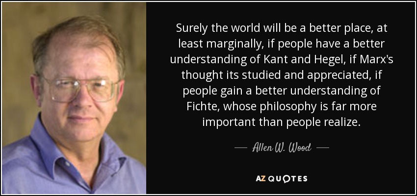 Surely the world will be a better place, at least marginally, if people have a better understanding of Kant and Hegel, if Marx's thought its studied and appreciated, if people gain a better understanding of Fichte, whose philosophy is far more important than people realize. - Allen W. Wood