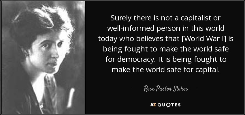 Surely there is not a capitalist or well-informed person in this world today who believes that [World War I] is being fought to make the world safe for democracy. It is being fought to make the world safe for capital. - Rose Pastor Stokes
