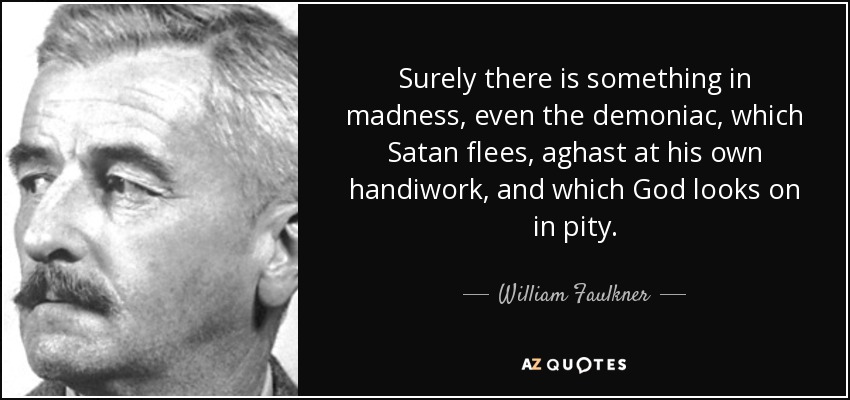 Surely there is something in madness, even the demoniac, which Satan flees, aghast at his own handiwork, and which God looks on in pity. - William Faulkner