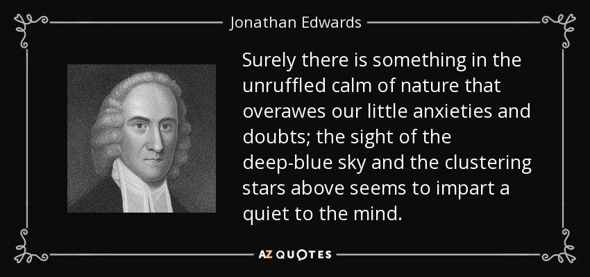 Surely there is something in the unruffled calm of nature that overawes our little anxieties and doubts; the sight of the deep-blue sky and the clustering stars above seems to impart a quiet to the mind. - Jonathan Edwards