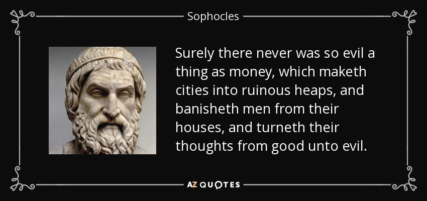 Surely there never was so evil a thing as money, which maketh cities into ruinous heaps, and banisheth men from their houses, and turneth their thoughts from good unto evil. - Sophocles