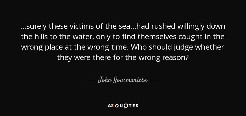 ...surely these victims of the sea...had rushed willingly down the hills to the water, only to find themselves caught in the wrong place at the wrong time. Who should judge whether they were there for the wrong reason? - John Rousmaniere