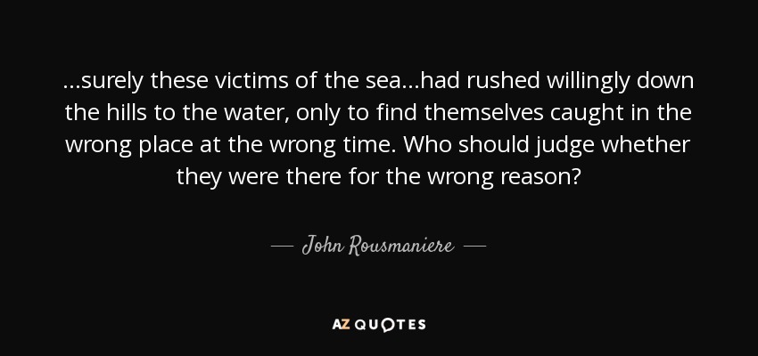 ...surely these victims of the sea...had rushed willingly down the hills to the water, only to find themselves caught in the wrong place at the wrong time. Who should judge whether they were there for the wrong reason? - John Rousmaniere