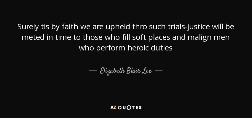 Surely tis by faith we are upheld thro such trials-justice will be meted in time to those who fill soft places and malign men who perform heroic duties - Elizabeth Blair Lee