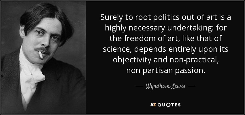 Surely to root politics out of art is a highly necessary undertaking: for the freedom of art, like that of science, depends entirely upon its objectivity and non-practical, non-partisan passion. - Wyndham Lewis