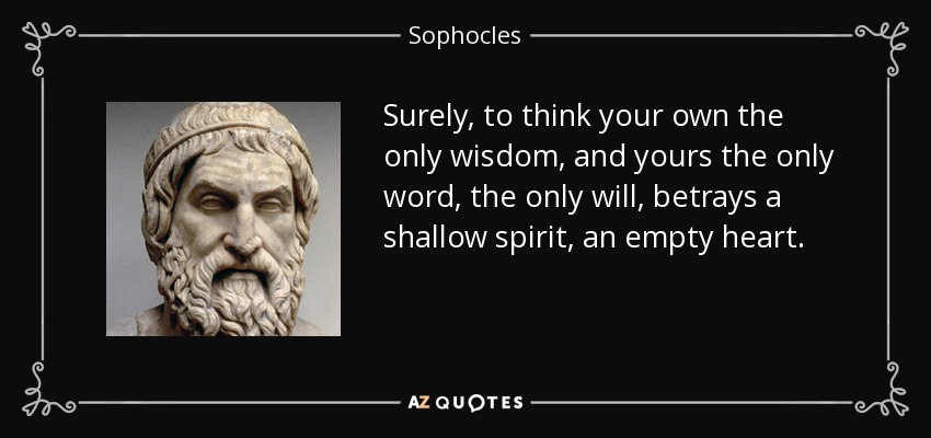 Surely, to think your own the only wisdom, and yours the only word, the only will, betrays a shallow spirit, an empty heart. - Sophocles