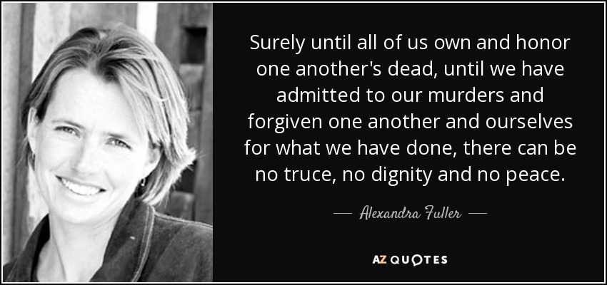 Surely until all of us own and honor one another's dead, until we have admitted to our murders and forgiven one another and ourselves for what we have done, there can be no truce, no dignity and no peace. - Alexandra Fuller