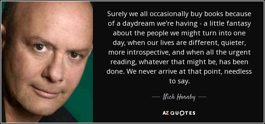 Surely we all occasionally buy books because of a daydream we're having - a little fantasy about the people we might turn into one day, when our lives are different, quieter, more introspective, and when all the urgent reading, whatever that might be, has been done. We never arrive at that point, needless to say. - Nick Hornby