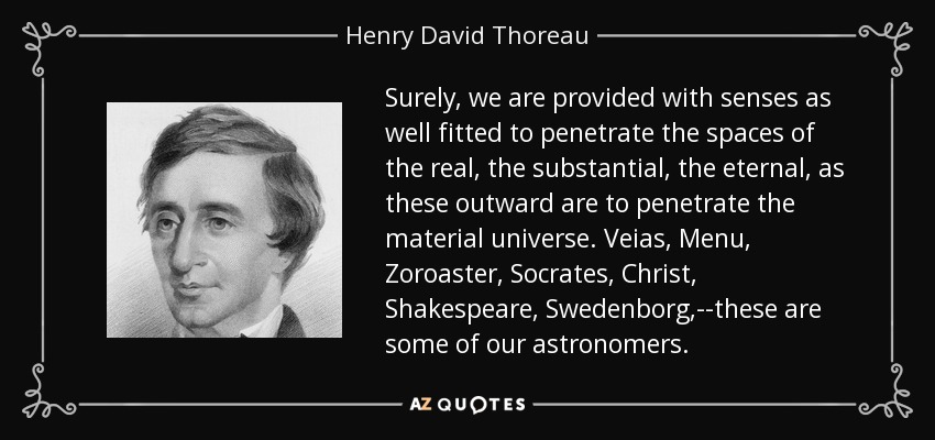 Surely, we are provided with senses as well fitted to penetrate the spaces of the real, the substantial, the eternal, as these outward are to penetrate the material universe. Veias, Menu, Zoroaster, Socrates, Christ, Shakespeare, Swedenborg,--these are some of our astronomers. - Henry David Thoreau