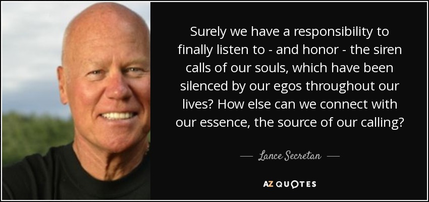 Surely we have a responsibility to finally listen to - and honor - the siren calls of our souls, which have been silenced by our egos throughout our lives? How else can we connect with our essence, the source of our calling? - Lance Secretan