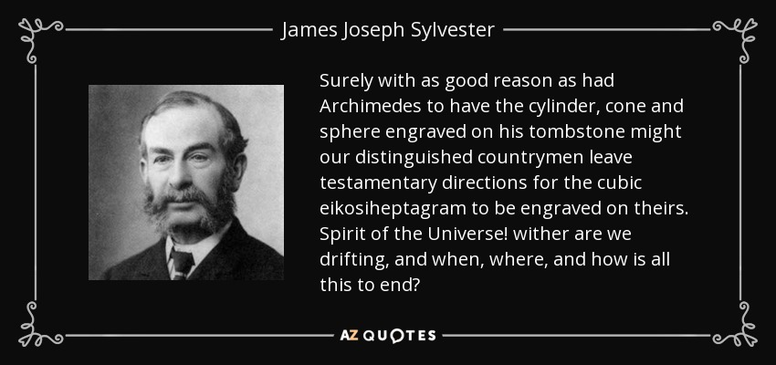 Surely with as good reason as had Archimedes to have the cylinder, cone and sphere engraved on his tombstone might our distinguished countrymen leave testamentary directions for the cubic eikosiheptagram to be engraved on theirs. Spirit of the Universe! wither are we drifting, and when, where, and how is all this to end? - James Joseph Sylvester