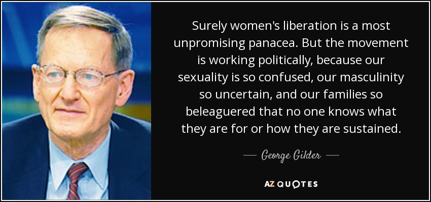 Surely women's liberation is a most unpromising panacea. But the movement is working politically, because our sexuality is so confused, our masculinity so uncertain, and our families so beleaguered that no one knows what they are for or how they are sustained. - George Gilder