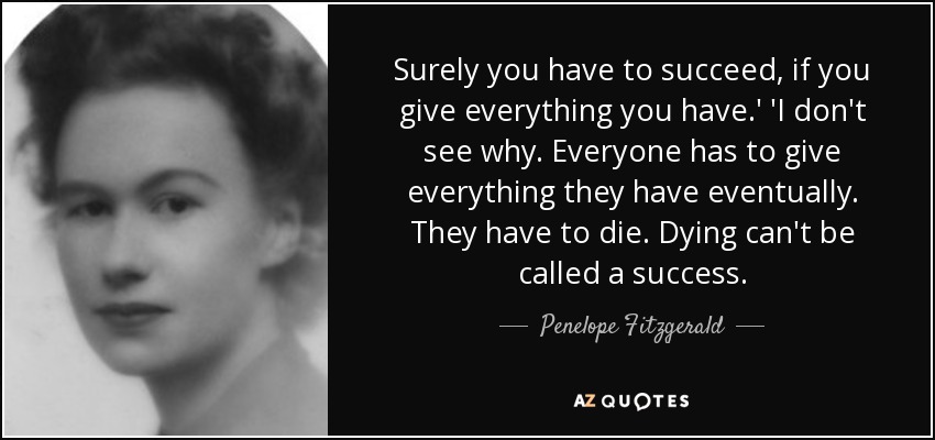 Surely you have to succeed, if you give everything you have.' 'I don't see why. Everyone has to give everything they have eventually. They have to die. Dying can't be called a success. - Penelope Fitzgerald