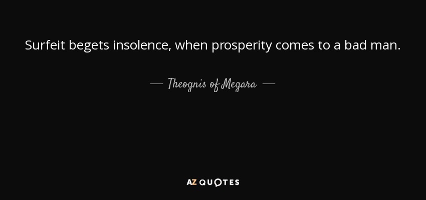 Surfeit begets insolence, when prosperity comes to a bad man. - Theognis of Megara