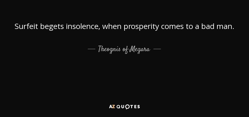Surfeit begets insolence, when prosperity comes to a bad man. - Theognis of Megara