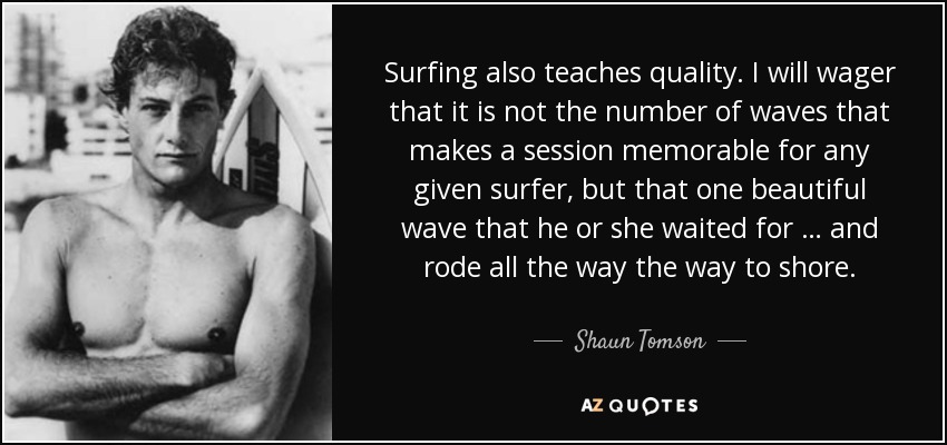 Surfing also teaches quality . I will wager that it is not the number of waves that makes a session memorable for any given surfer, but that one beautiful wave that he or she waited for … and rode all the way the way to shore. - Shaun Tomson